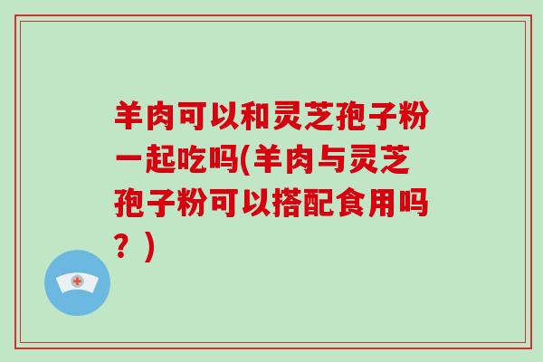 羊肉可以和灵芝孢子粉一起吃吗(羊肉与灵芝孢子粉可以搭配食用吗?)-第1张图片-灵芝大师 羊肉可以和灵芝孢子粉一起吃吗(羊肉与灵芝孢子粉可以搭配食用吗?)-第1张图片-灵芝大师
