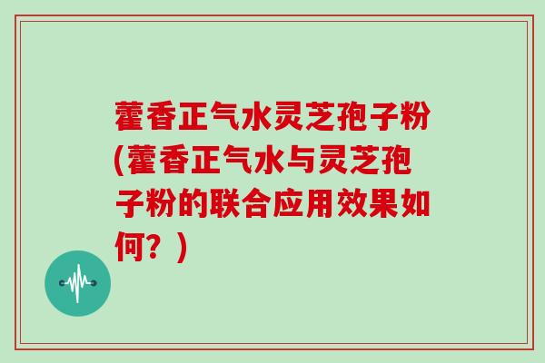 藿香正气水灵芝孢子粉(藿香正气水与灵芝孢子粉的联合应用效果如何？)
