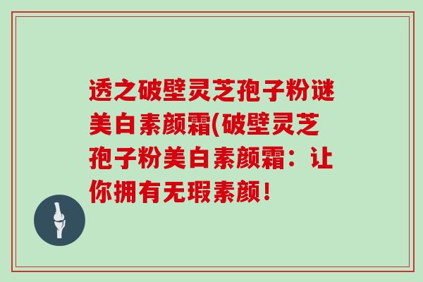 透之破壁灵芝孢子粉谜美白素颜霜(破壁灵芝孢子粉美白素颜霜：让你拥有无瑕素颜！