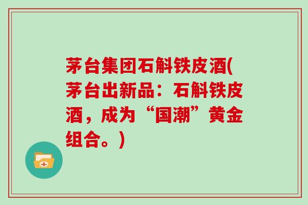 茅台集团石斛铁皮酒(茅台出新品：石斛铁皮酒，成为“国潮”黄金组合。)