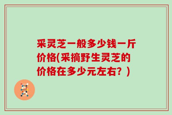 采灵芝一般多少钱一斤价格(采摘野生灵芝的价格在多少元左右？)