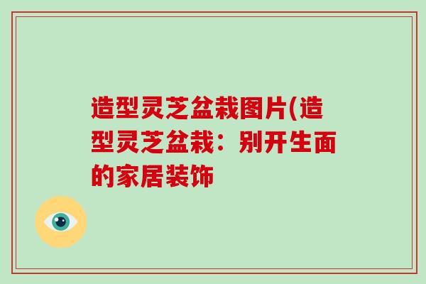 造型灵芝盆栽图片(造型灵芝盆栽:别开生面的家居装饰-第1张图片-灵芝大师 造型灵芝盆栽图片(造型灵芝盆栽:别开生面的家居装饰-第1张图片-灵芝大师