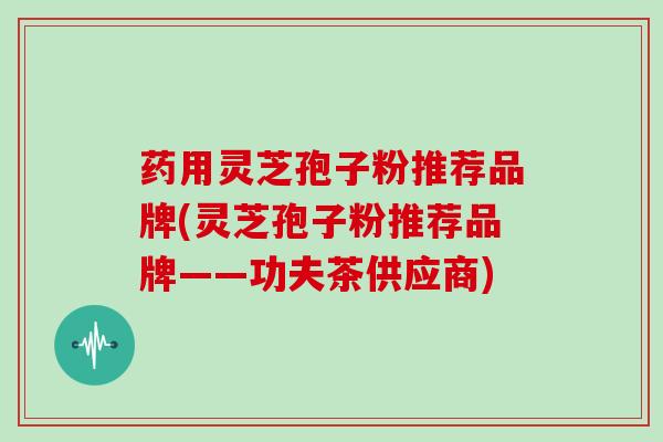 药用灵芝孢子粉推荐品牌(灵芝孢子粉推荐品牌——功夫茶供应商)