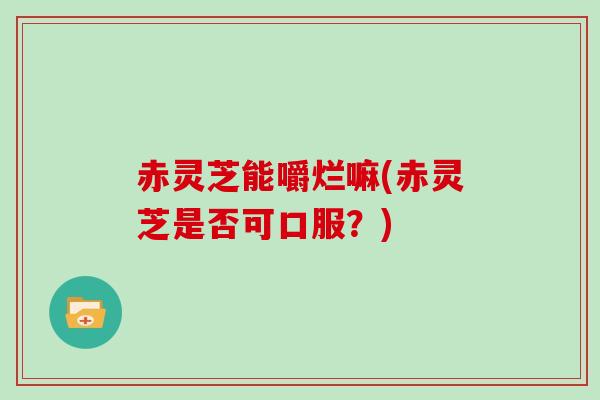 赤灵芝能嚼烂嘛(赤灵芝是否可口服？)