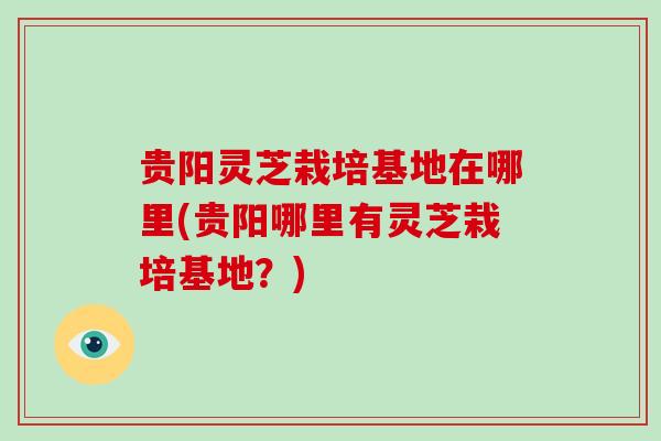 贵阳灵芝栽培基地在哪里(贵阳哪里有灵芝栽培基地？)