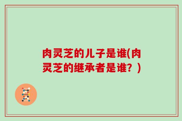 肉灵芝的儿子是谁(肉灵芝的继承者是谁？)