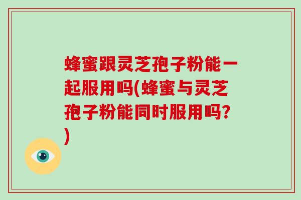 蜂蜜跟灵芝孢子粉能一起服用吗(蜂蜜与灵芝孢子粉能同时服用吗？)-第1张图片-灵芝大师