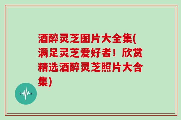 酒醉灵芝图片大全集(满足灵芝爱好者！欣赏精选酒醉灵芝照片大合集)