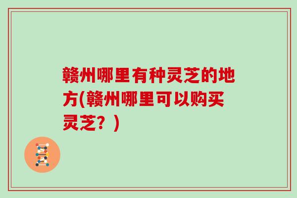 赣州哪里有种灵芝的地方(赣州哪里可以购买灵芝？)