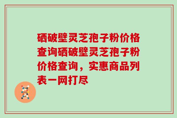 硒破壁灵芝孢子粉价格查询硒破壁灵芝孢子粉价格查询，实惠商品列表一网打尽