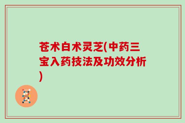 苍术白术灵芝(中药三宝入药技法及功效分析)