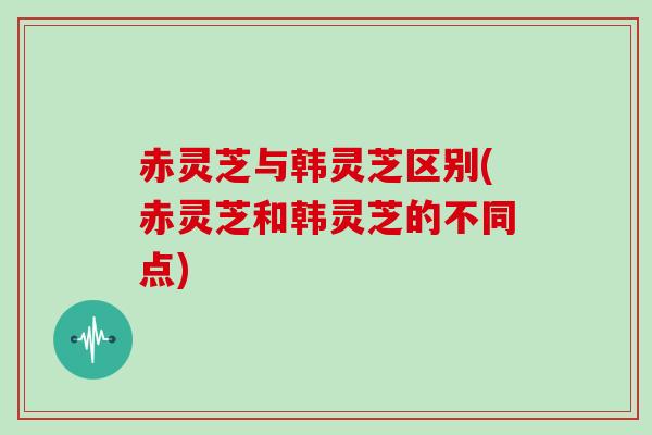 赤灵芝与韩灵芝区别(赤灵芝和韩灵芝的不同点)