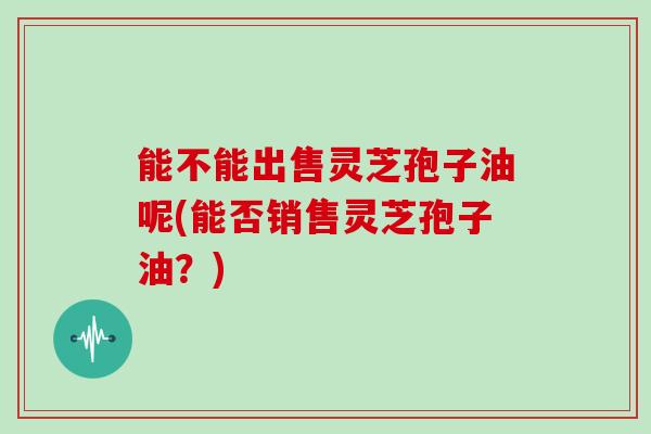 能不能出售灵芝孢子油呢(能否销售灵芝孢子油？)