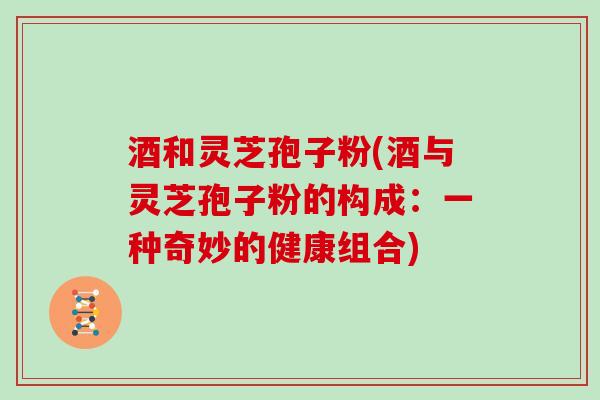 酒和灵芝孢子粉(酒与灵芝孢子粉的构成:一种奇妙的健康组合)-第1张图片-灵芝大师 酒和灵芝孢子粉(酒与灵芝孢子粉的构成:一种奇妙的健康组合)-第1张图片-灵芝大师