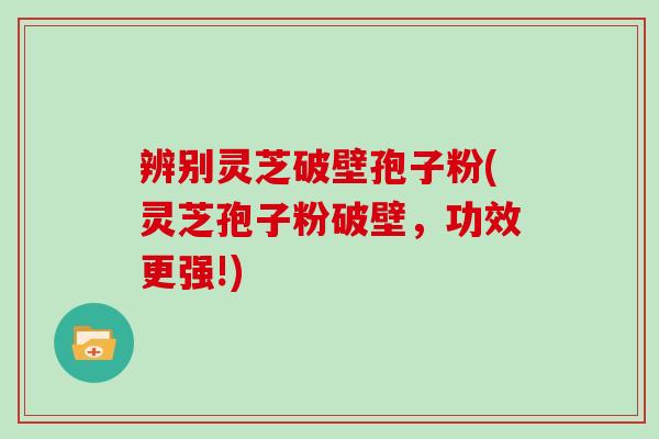 辨别灵芝破壁孢子粉(灵芝孢子粉破壁，功效更强!)