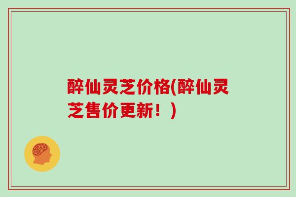 醉仙灵芝价格(醉仙灵芝售价更新！)