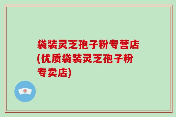 袋装灵芝孢子粉专营店(优质袋装灵芝孢子粉专卖店)