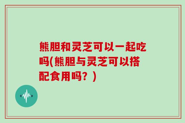 熊胆和灵芝可以一起吃吗(熊胆与灵芝可以搭配食用吗?)-第1张图片-灵芝大师 熊胆和灵芝可以一起吃吗(熊胆与灵芝可以搭配食用吗?)-第1张图片-灵芝大师