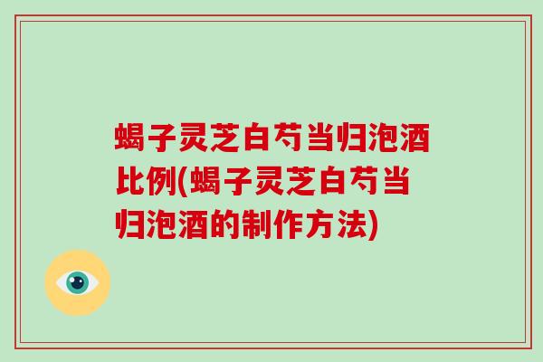 蝎子灵芝白芍当归泡酒比例(蝎子灵芝白芍当归泡酒的制作方法)