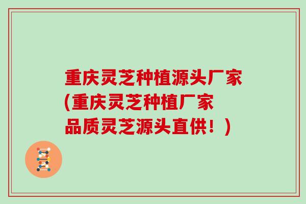 重庆灵芝种植源头厂家(重庆灵芝种植厂家 品质灵芝源头直供！)