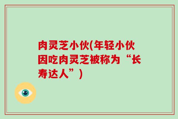 肉灵芝小伙(年轻小伙因吃肉灵芝被称为“长寿达人”)