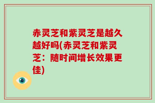 赤灵芝和紫灵芝是越久越好吗(赤灵芝和紫灵芝：随时间增长效果更佳)