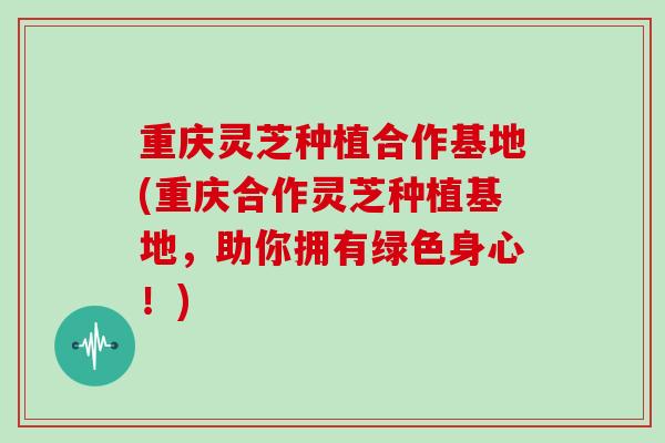 重庆灵芝种植合作基地(重庆合作灵芝种植基地，助你拥有绿色身心！)