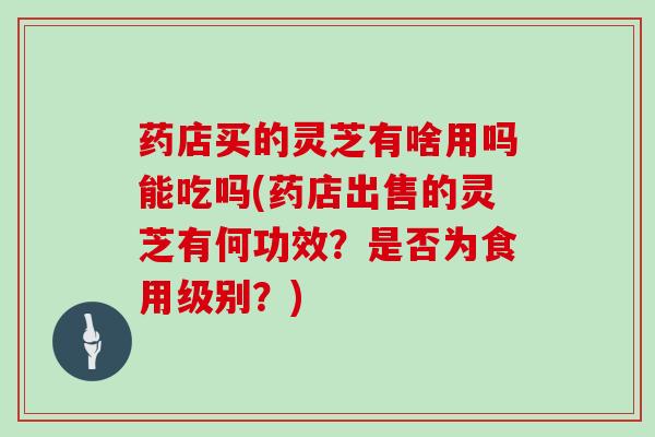 药店买的灵芝有啥用吗能吃吗(药店出售的灵芝有何功效?是否为食用级别?)-第1张图片-灵芝大师 药店买的灵芝有啥用吗能吃吗(药店出售的灵芝有何功效?是否为食用级别?)-第1张图片-灵芝大师