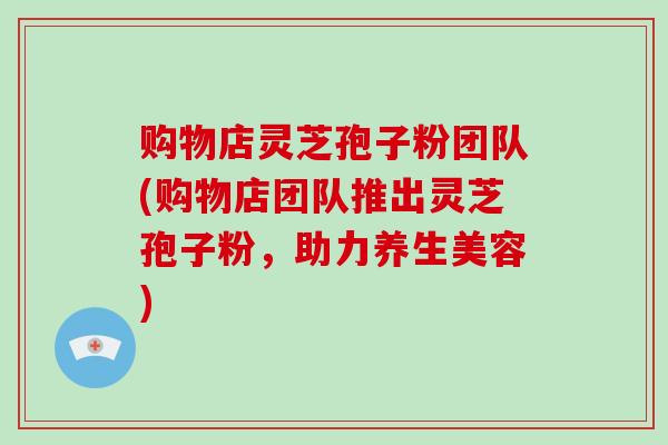 购物店灵芝孢子粉团队(购物店团队推出灵芝孢子粉,助力养生美容)-第1张图片-灵芝大师 购物店灵芝孢子粉团队(购物店团队推出灵芝孢子粉,助力养生美容)-第1张图片-灵芝大师