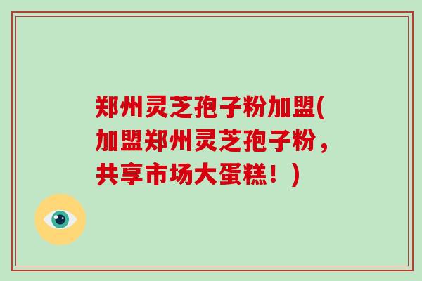 郑州灵芝孢子粉加盟(加盟郑州灵芝孢子粉，共享市场大蛋糕！)
