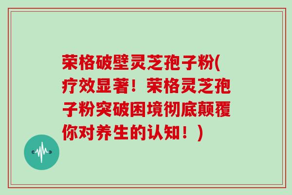 荣格破壁灵芝孢子粉(疗效显著！荣格灵芝孢子粉突破困境彻底颠覆你对养生的认知！)