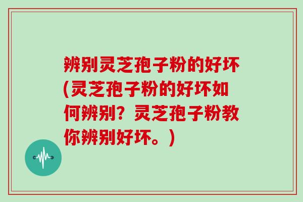辨别灵芝孢子粉的好坏(灵芝孢子粉的好坏如何辨别？灵芝孢子粉教你辨别好坏。)