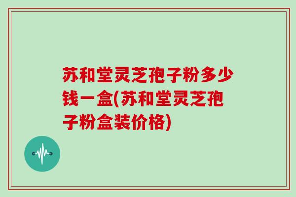 苏和堂灵芝孢子粉多少钱一盒(苏和堂灵芝孢子粉盒装价格)