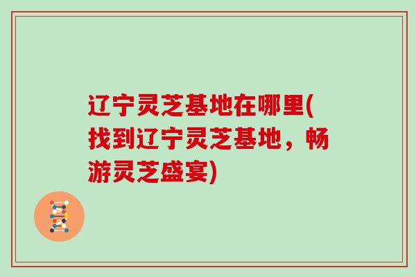 辽宁灵芝基地在哪里(找到辽宁灵芝基地,畅游灵芝盛宴)-第1张图片-灵芝大师 辽宁灵芝基地在哪里(找到辽宁灵芝基地,畅游灵芝盛宴)-第1张图片-灵芝大师