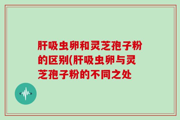 肝吸虫卵和灵芝孢子粉的区别(肝吸虫卵与灵芝孢子粉的不同之处