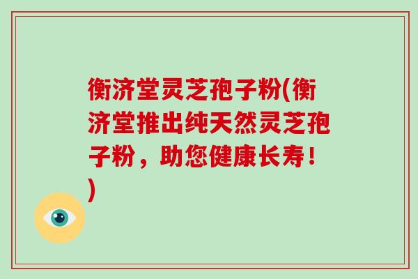衡济堂灵芝孢子粉(衡济堂推出纯天然灵芝孢子粉，助您健康长寿！)
