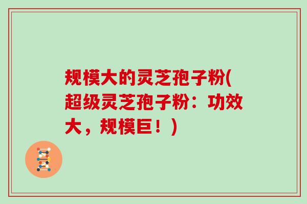 规模大的灵芝孢子粉(超级灵芝孢子粉：功效大，规模巨！)
