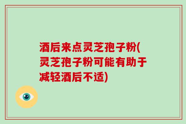 酒后来点灵芝孢子粉(灵芝孢子粉可能有助于减轻酒后不适)