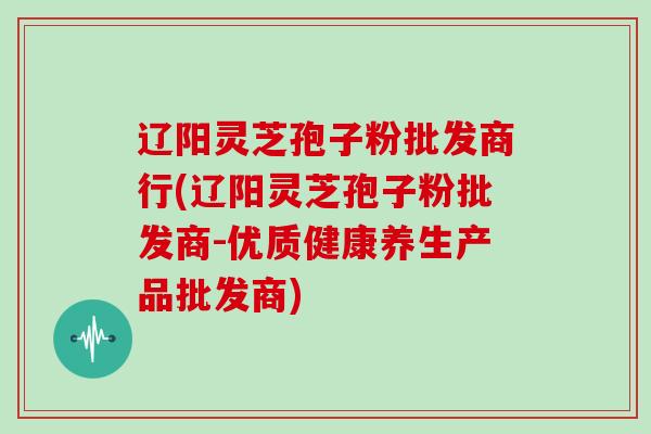 辽阳灵芝孢子粉批发商行(辽阳灵芝孢子粉批发商-优质健康养生产品批发商)-第1张图片-灵芝大师 辽阳灵芝孢子粉批发商行(辽阳灵芝孢子粉批发商-优质健康养生产品批发商)-第1张图片-灵芝大师