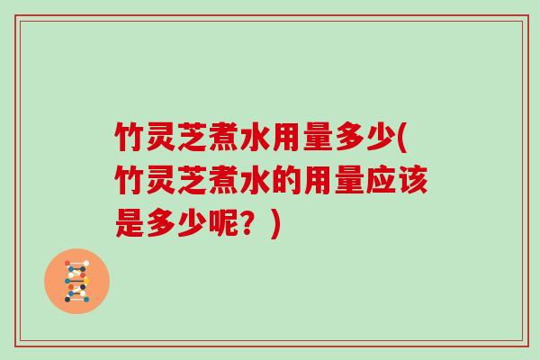 竹灵芝煮水用量多少(竹灵芝煮水的用量应该是多少呢？)