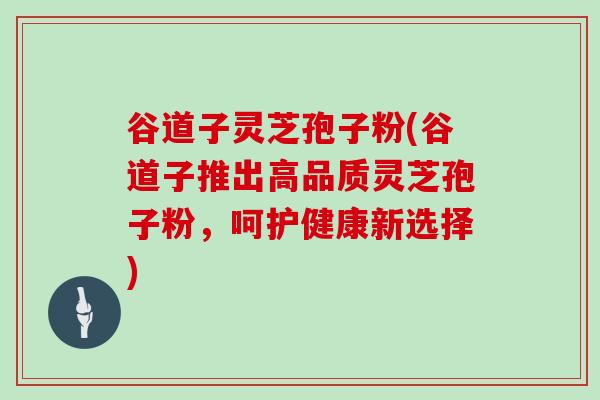 谷道子灵芝孢子粉(谷道子推出高品质灵芝孢子粉,呵护健康新选择)-第1张图片-灵芝大师 谷道子灵芝孢子粉(谷道子推出高品质灵芝孢子粉,呵护健康新选择)-第1张图片-灵芝大师
