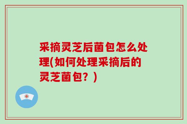 采摘灵芝后菌包怎么处理(如何处理采摘后的灵芝菌包？)