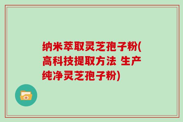 纳米萃取灵芝孢子粉(高科技提取方法 生产纯净灵芝孢子粉)