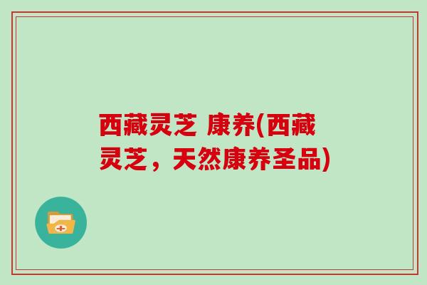 西藏灵芝 康养(西藏灵芝，天然康养圣品)