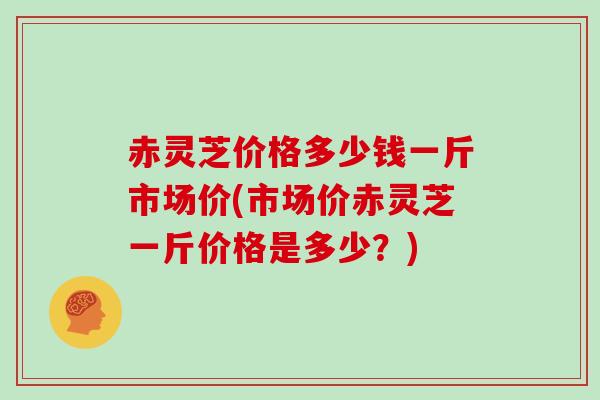 赤灵芝价格多少钱一斤市场价(市场价赤灵芝一斤价格是多少？)