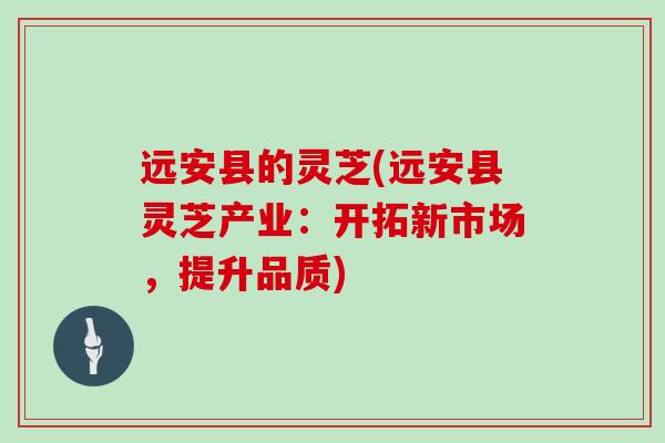 远安县的灵芝(远安县灵芝产业:开拓新市场,提升品质)-第1张图片-灵芝大师 远安县的灵芝(远安县灵芝产业:开拓新市场,提升品质)-第1张图片-灵芝大师