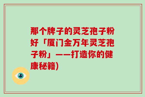 那个牌子的灵芝孢子粉好「厦门金万年灵芝孢子粉」——打造你的健康秘籍)-第1张图片-灵芝大师 那个牌子的灵芝孢子粉好「厦门金万年灵芝孢子粉」——打造你的健康秘籍)-第1张图片-灵芝大师