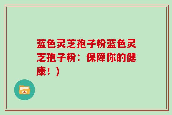 蓝色灵芝孢子粉蓝色灵芝孢子粉:保障你的健康!)-第1张图片-灵芝大师 蓝色灵芝孢子粉蓝色灵芝孢子粉:保障你的健康!)-第1张图片-灵芝大师