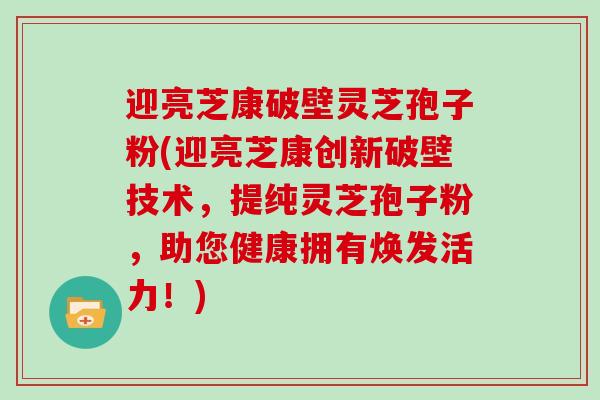 迎亮芝康破壁灵芝孢子粉(迎亮芝康创新破壁技术,提纯灵芝孢子粉,助您健康拥有焕发活力!)-第1张图片-灵芝大师 迎亮芝康破壁灵芝孢子粉(迎亮芝康创新破壁技术,提纯灵芝孢子粉,助您健康拥有焕发活力!)-第1张图片-灵芝大师
