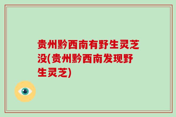 贵州黔西南有野生灵芝没(贵州黔西南发现野生灵芝)